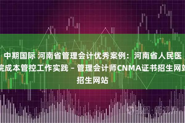 中期国际 河南省管理会计优秀案例：河南省人民医院成本管控工作实践 – 管理会计师CNMA证书招生网站