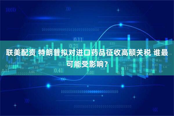 联美配资 特朗普拟对进口药品征收高额关税 谁最可能受影响？