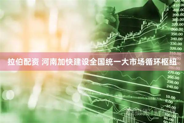 拉伯配资 河南加快建设全国统一大市场循环枢纽