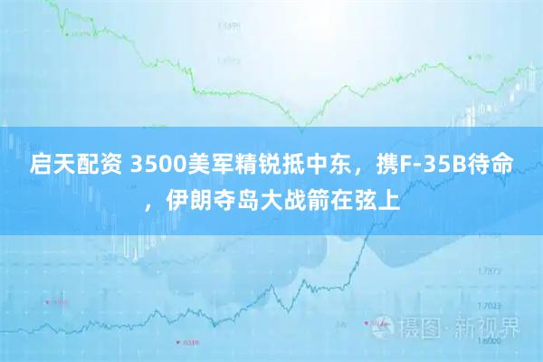 启天配资 3500美军精锐抵中东，携F-35B待命，伊朗夺岛大战箭在弦上