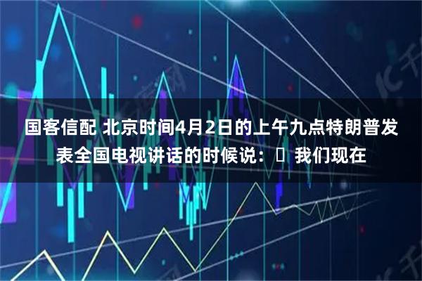 国客信配 北京时间4月2日的上午九点特朗普发表全国电视讲话的时候说：​我们现在