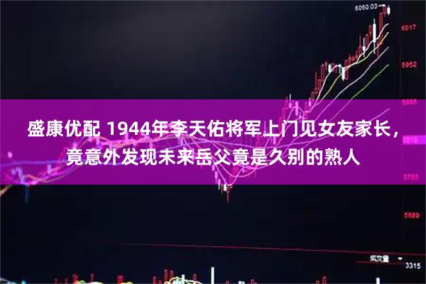 盛康优配 1944年李天佑将军上门见女友家长，竟意外发现未来岳父竟是久别的熟人