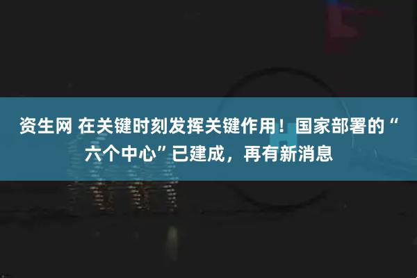 资生网 在关键时刻发挥关键作用！国家部署的“六个中心”已建成，再有新消息