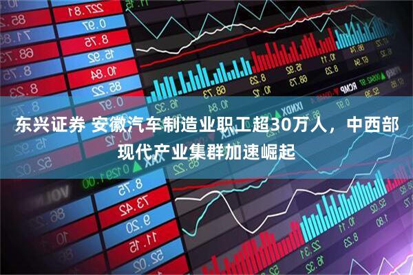 东兴证券 安徽汽车制造业职工超30万人，中西部现代产业集群加速崛起