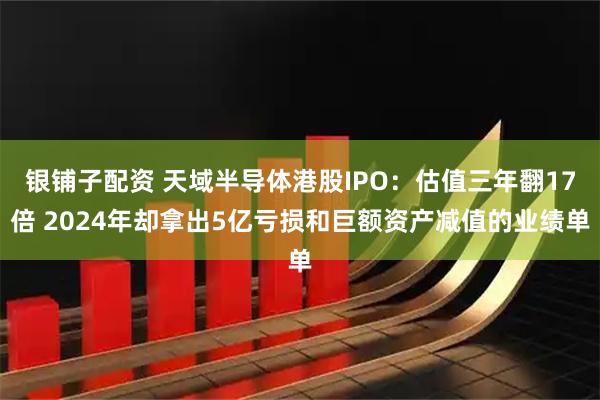 银铺子配资 天域半导体港股IPO：估值三年翻17倍 2024年却拿出5亿亏损和巨额资产减值的业绩单