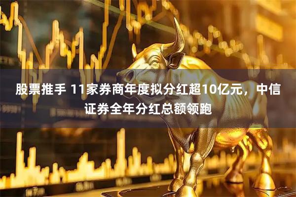 股票推手 11家券商年度拟分红超10亿元，中信证券全年分红总额领跑