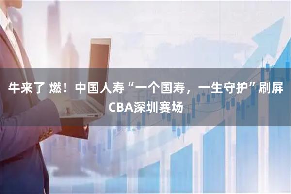 牛来了 燃！中国人寿“一个国寿，一生守护”刷屏CBA深圳赛场
