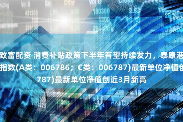 致富配资 消费补贴政策下半年有望持续发力，泰康港股通大消费指数(A类：006786；C类：006787)最新单位净值创近3月新高