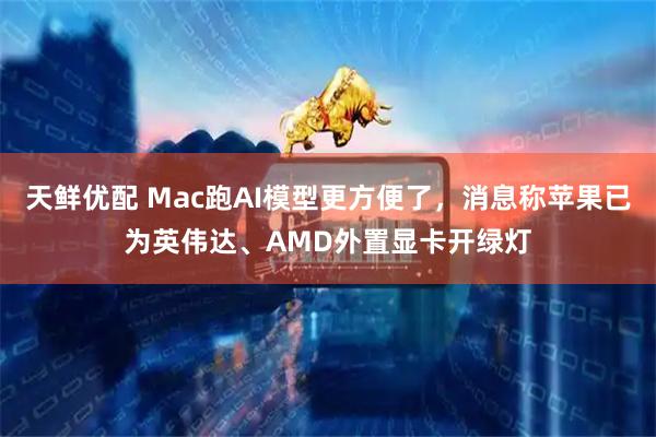 天鲜优配 Mac跑AI模型更方便了,消息称苹果已为英伟达、AMD外置显卡开绿灯