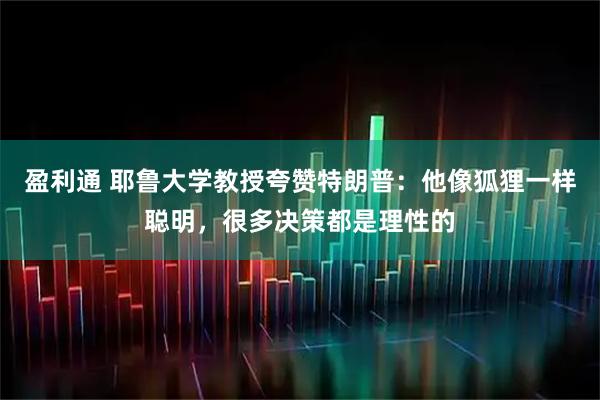 盈利通 耶鲁大学教授夸赞特朗普：他像狐狸一样聪明，很多决策都是理性的