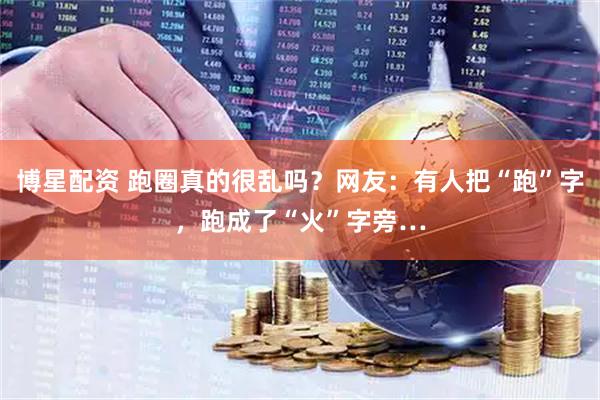 博星配资 跑圈真的很乱吗？网友：有人把“跑”字，跑成了“火”字旁…