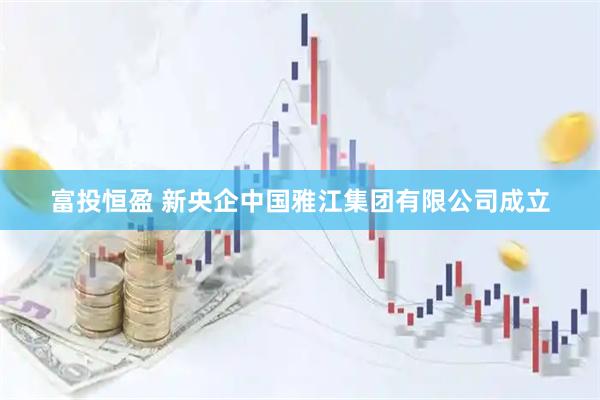 富投恒盈 新央企中国雅江集团有限公司成立