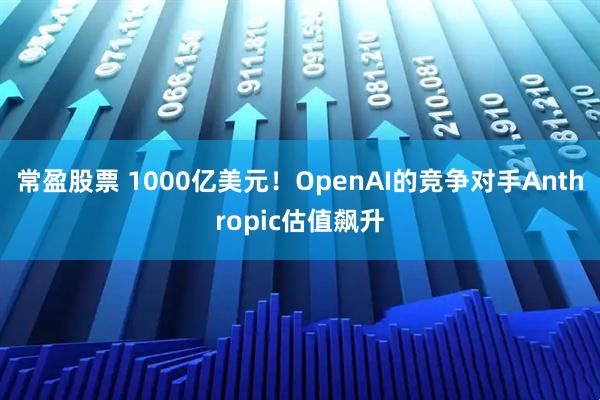 常盈股票 1000亿美元！OpenAI的竞争对手Anthropic估值飙升